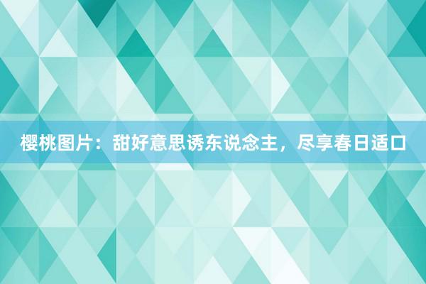 樱桃图片:甜好意思诱东说念主,尽享春日适口